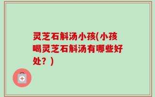 灵芝石斛汤小孩(小孩喝灵芝石斛汤有哪些好处？)