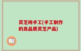 灵芝纯手工(手工制作的高品质灵芝产品)