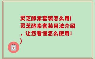 灵芝酵素套装怎么用(灵芝酵素套装用法介绍，让您看懂怎么使用！)