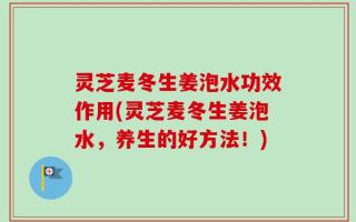 灵芝麦冬生姜泡水功效作用(灵芝麦冬生姜泡水，养生的好方法！)