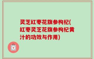 灵芝红枣花旗参枸杞(红枣灵芝花旗参枸杞黄汁的功效与作用)