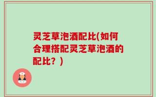 灵芝草泡酒配比(如何合理搭配灵芝草泡酒的配比？)