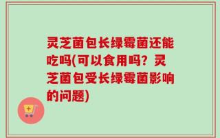 灵芝菌包长绿霉菌还能吃吗(可以食用吗？灵芝菌包受长绿霉菌影响的问题)
