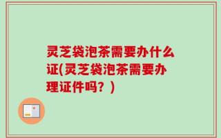 灵芝袋泡茶需要办什么证(灵芝袋泡茶需要办理证件吗？)