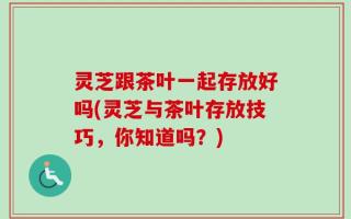 灵芝跟茶叶一起存放好吗(灵芝与茶叶存放技巧，你知道吗？)