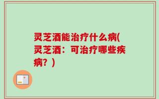 灵芝酒能治疗什么病(灵芝酒：可治疗哪些疾病？)