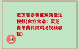灵芝麦冬黄芪鸡汤做法视频(食疗食谱：灵芝麦冬黄芪炖鸡汤视频教程)