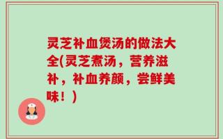 灵芝补血煲汤的做法大全(灵芝煮汤，营养滋补，补血养颜，尝鲜美味！)