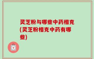 灵芝粉与哪些中药相克(灵芝粉相克中药有哪些)