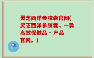 灵芝西洋参胶囊官网(灵芝西洋参胶囊，一款高效保健品 - 产品官网。)