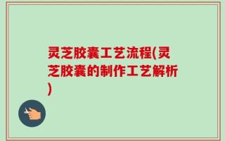 灵芝胶囊工艺流程(灵芝胶囊的制作工艺解析)