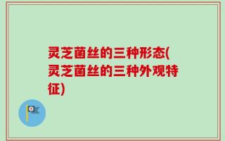 灵芝菌丝的三种形态(灵芝菌丝的三种外观特征)
