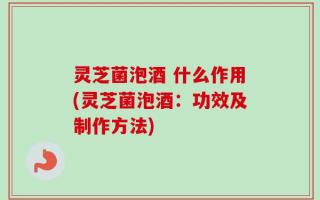 灵芝菌泡酒 什么作用(灵芝菌泡酒：功效及制作方法)