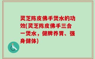 灵芝陈皮佛手煲水的功效(灵芝陈皮佛手三合一煲水，健脾养胃、强身健体)