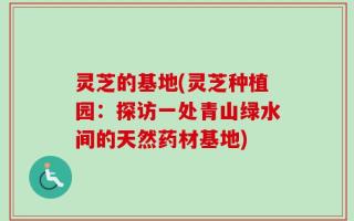 灵芝的基地(灵芝种植园：探访一处青山绿水间的天然药材基地)
