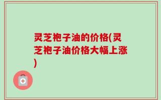 灵芝袍子油的价格(灵芝袍子油价格大幅上涨)