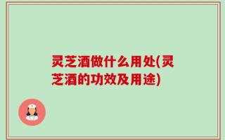 灵芝酒做什么用处(灵芝酒的功效及用途)
