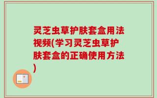 灵芝虫草护肤套盒用法视频(学习灵芝虫草护肤套盒的正确使用方法)