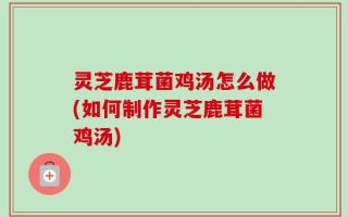 灵芝鹿茸菌鸡汤怎么做(如何制作灵芝鹿茸菌鸡汤)