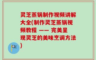灵芝蒸锅制作视频讲解大全(制作灵芝蒸锅视频教程 —— 完美呈现灵芝的美味烹调方法)