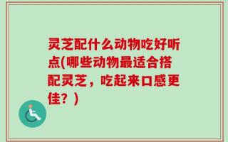灵芝配什么动物吃好听点(哪些动物最适合搭配灵芝，吃起来口感更佳？)