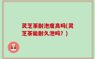 灵芝茶耐泡度高吗(灵芝茶能耐久泡吗？)