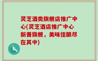 灵芝酒类旗舰店推广中心(灵芝酒店推广中心新晋旗舰，美味佳酿尽在其中)