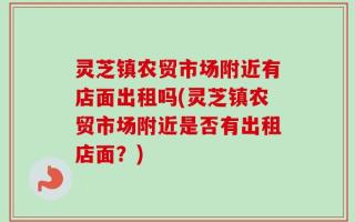 灵芝镇农贸市场附近有店面出租吗(灵芝镇农贸市场附近是否有出租店面？)