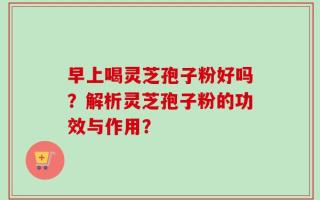 早上喝灵芝孢子粉好吗？解析灵芝孢子粉的功效与作用？