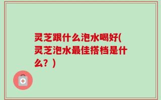 灵芝跟什么泡水喝好(灵芝泡水最佳搭档是什么？)