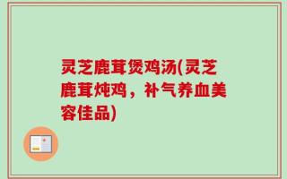 灵芝鹿茸煲鸡汤(灵芝鹿茸炖鸡，补气养血美容佳品)