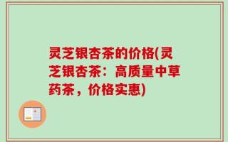 灵芝银杏茶的价格(灵芝银杏茶：高质量中草药茶，价格实惠)