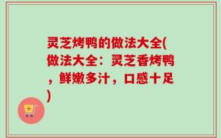 灵芝烤鸭的做法大全(做法大全：灵芝香烤鸭，鲜嫩多汁，口感十足)