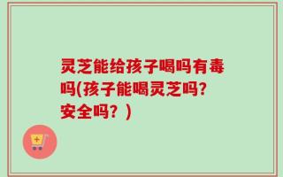 灵芝能给孩子喝吗有毒吗(孩子能喝灵芝吗？安全吗？)