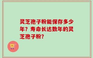 灵芝孢子粉能保存多少年？寿命长达数年的灵芝孢子粉？