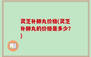 灵芝补肺丸价格(灵芝补肺丸的价格是多少？)
