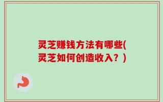 灵芝赚钱方法有哪些(灵芝如何创造收入？)