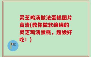 灵芝鸡汤做法蛋糕图片高清(教你做软绵绵的灵芝鸡汤蛋糕，超级好吃！)