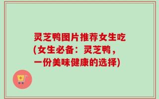 灵芝鸭图片推荐女生吃(女生必备：灵芝鸭，一份美味健康的选择)