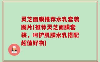 灵芝面膜推荐水乳套装图片(推荐灵芝面膜套装，呵护肌肤水乳搭配超值好物)