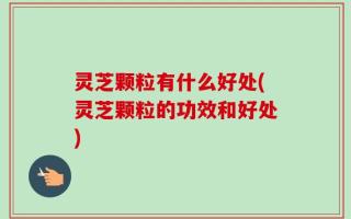 灵芝颗粒有什么好处(灵芝颗粒的功效和好处)