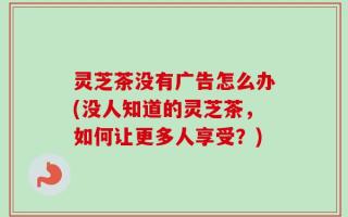 灵芝茶没有广告怎么办(没人知道的灵芝茶，如何让更多人享受？)