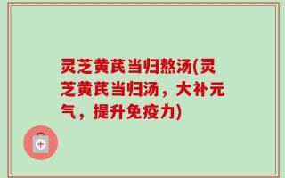 灵芝黄芪当归熬汤(灵芝黄芪当归汤，大补元气，提升免疫力)