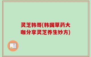 灵芝韩哥(韩国草药大咖分享灵芝养生妙方)