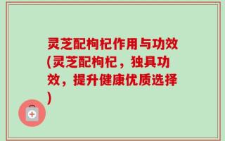 灵芝配枸杞作用与功效(灵芝配枸杞，独具功效，提升健康优质选择)