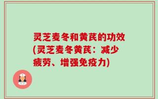 灵芝麦冬和黄芪的功效(灵芝麦冬黄芪：减少疲劳、增强免疫力)