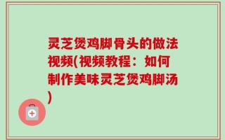 灵芝煲鸡脚骨头的做法视频(视频教程：如何制作美味灵芝煲鸡脚汤)
