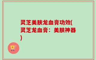 灵芝美肤龙血膏功效(灵芝龙血膏：美肤神器)