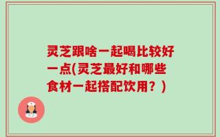灵芝跟啥一起喝比较好一点(灵芝最好和哪些食材一起搭配饮用？)
