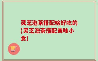 灵芝泡茶搭配啥好吃的(灵芝泡茶搭配美味小食)